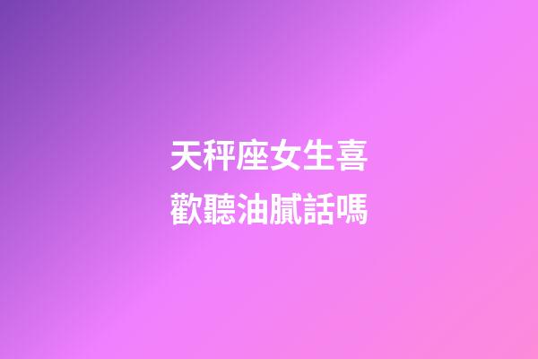 天秤座女生喜歡聽油膩話嗎
