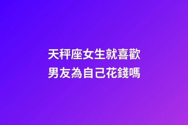 天秤座女生就喜歡男友為自己花錢嗎