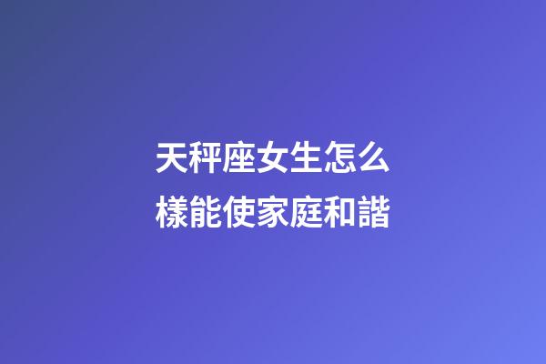 天秤座女生怎么樣能使家庭和諧-第1張-星座運勢-玄機派