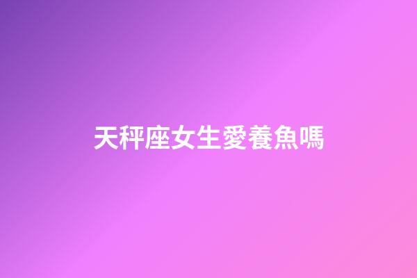天秤座女生愛養魚嗎-第1張-星座運勢-玄機派