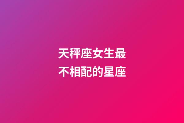 天秤座女生最不相配的星座-第1張-星座運勢-玄機派