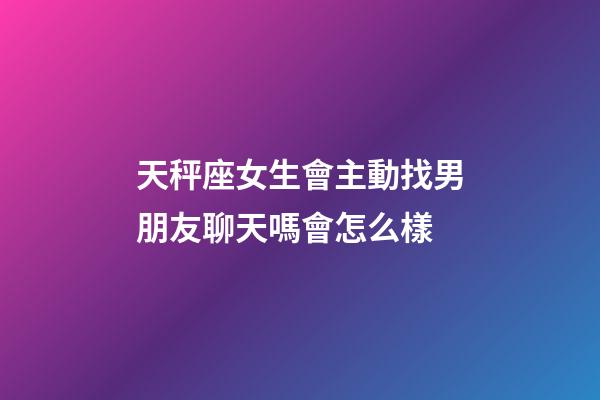 天秤座女生會主動找男朋友聊天嗎會怎么樣-第1張-星座運勢-玄機派