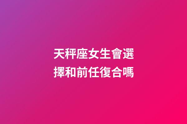 天秤座女生會選擇和前任復合嗎-第1張-星座運勢-玄機派