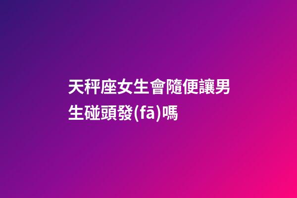 天秤座女生會隨便讓男生碰頭發(fā)嗎-第1張-星座運勢-玄機派