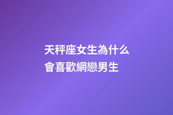 天秤座女生為什么會喜歡網戀男生-第1張-星座運勢-玄機派