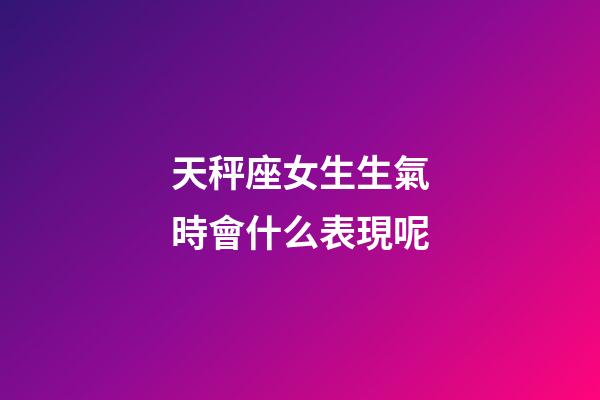 天秤座女生生氣時會什么表現呢-第1張-星座運勢-玄機派