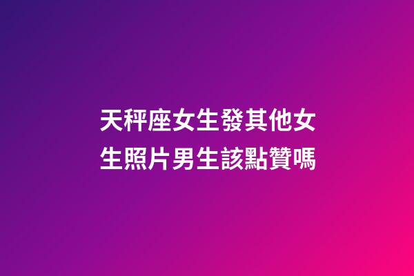 天秤座女生發其他女生照片男生該點贊嗎-第1張-星座運勢-玄機派