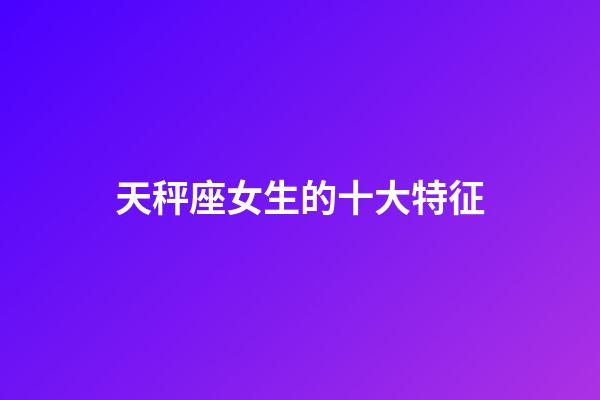 天秤座女生的十大特征-第1張-星座運勢-玄機派