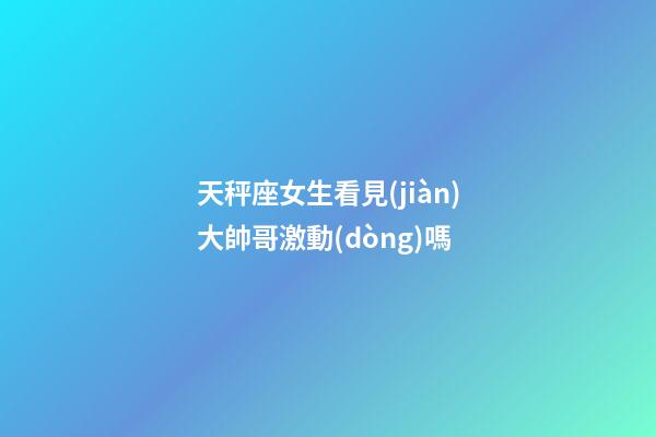 天秤座女生看見(jiàn)大帥哥激動(dòng)嗎-第1張-星座運(yùn)勢(shì)-玄機(jī)派