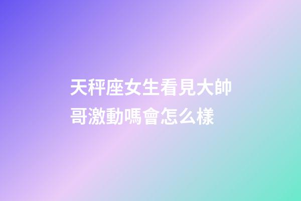 天秤座女生看見大帥哥激動嗎會怎么樣-第1張-星座運勢-玄機派
