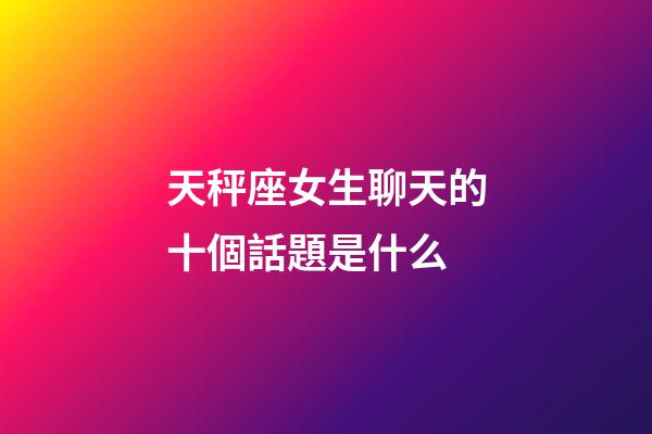 天秤座女生聊天的十個話題是什么-第1張-星座運勢-玄機派