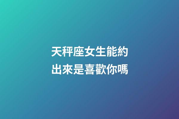 天秤座女生能約出來是喜歡你嗎-第1張-星座運勢-玄機(jī)派