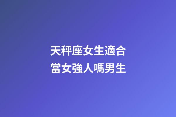 天秤座女生適合當女強人嗎男生-第1張-星座運勢-玄機派