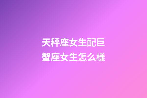 天秤座女生配巨蟹座女生怎么樣-第1張-星座運勢-玄機派