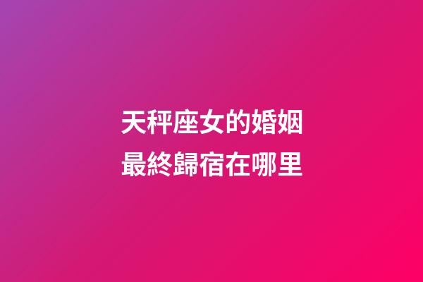 天秤座女的婚姻最終歸宿在哪里-第1張-星座運勢-玄機派