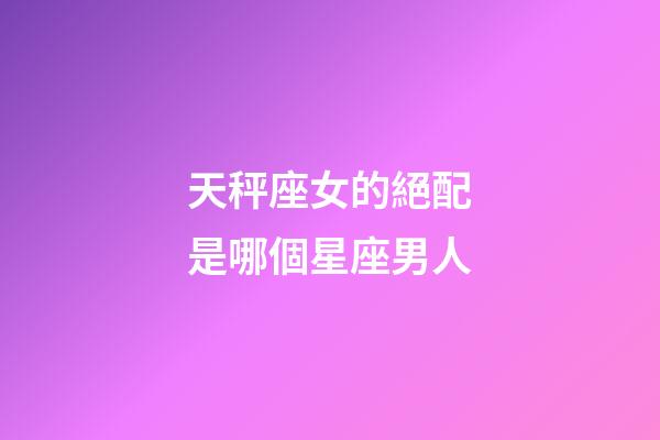 天秤座女的絕配是哪個星座男人-第1張-星座運勢-玄機派