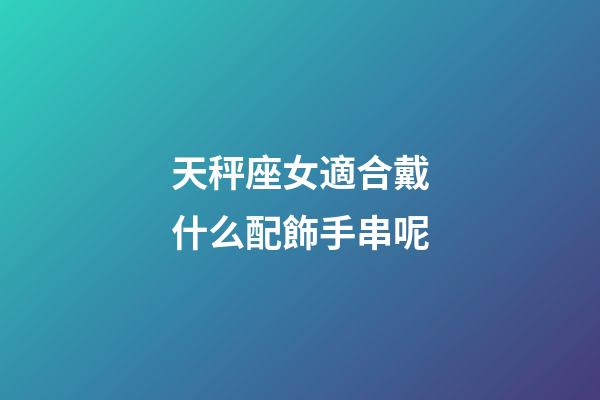 天秤座女適合戴什么配飾手串呢-第1張-星座運勢-玄機派