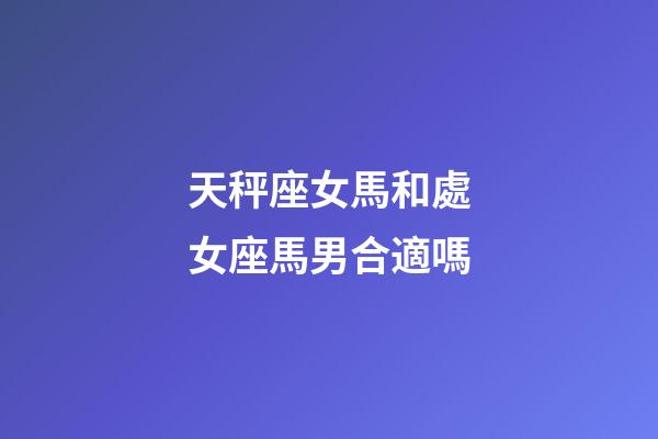 天秤座女馬和處女座馬男合適嗎-第1張-星座運勢-玄機派