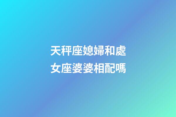 天秤座媳婦和處女座婆婆相配嗎-第1張-星座運勢-玄機派