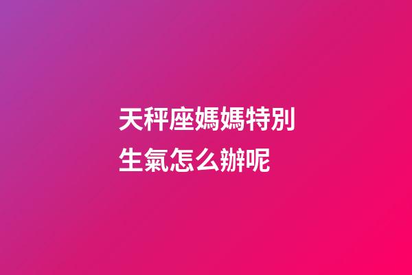 天秤座媽媽特別生氣怎么辦呢-第1張-星座運勢-玄機派