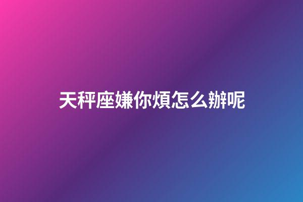 天秤座嫌你煩怎么辦呢-第1張-星座運勢-玄機派