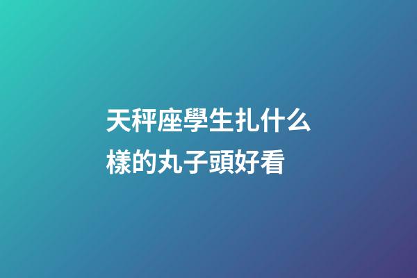 天秤座學生扎什么樣的丸子頭好看-第1張-星座運勢-玄機派