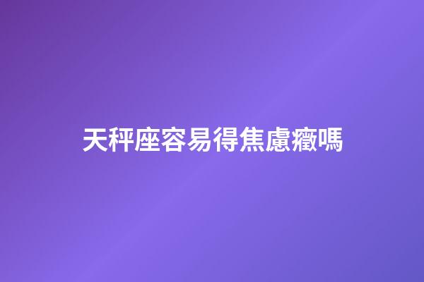 天秤座容易得焦慮癥嗎-第1張-星座運勢-玄機派