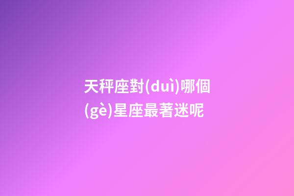 天秤座對(duì)哪個(gè)星座最著迷呢-第1張-星座運(yùn)勢(shì)-玄機(jī)派