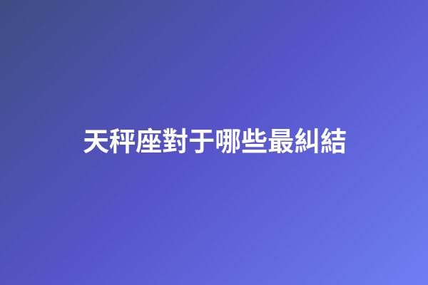 天秤座對于哪些最糾結-第1張-星座運勢-玄機派