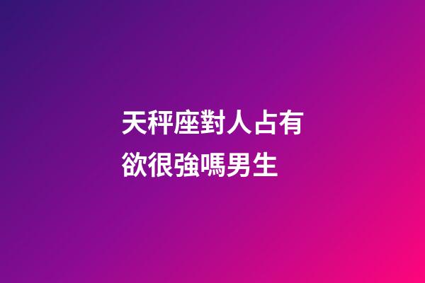 天秤座對人占有欲很強嗎男生-第1張-星座運勢-玄機派