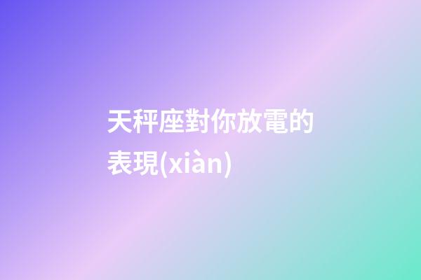 天秤座對你放電的表現(xiàn)