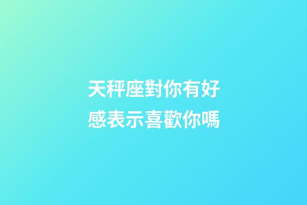 天秤座對你有好感表示喜歡你嗎-第1張-星座運勢-玄機派