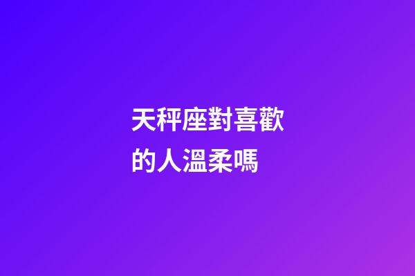 天秤座對喜歡的人溫柔嗎-第1張-星座運勢-玄機派