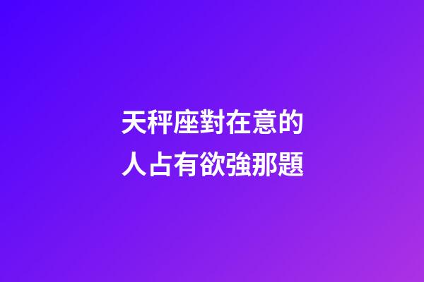 天秤座對在意的人占有欲強那題-第1張-星座運勢-玄機派