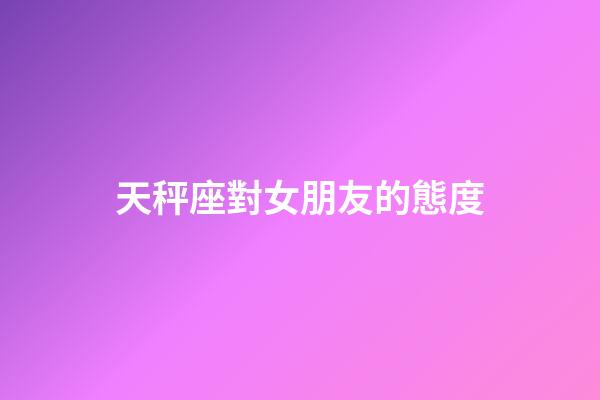 天秤座對女朋友的態度-第1張-星座運勢-玄機派