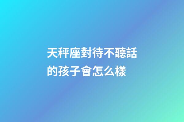 天秤座對待不聽話的孩子會怎么樣