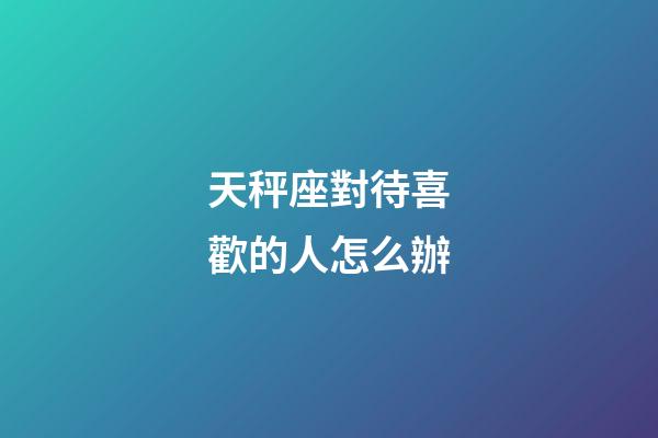 天秤座對待喜歡的人怎么辦-第1張-星座運勢-玄機派