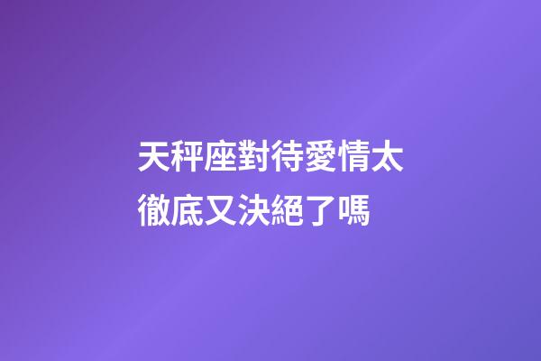 天秤座對待愛情太徹底又決絕了嗎-第1張-星座運勢-玄機派