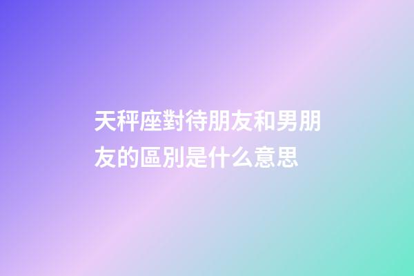天秤座對待朋友和男朋友的區別是什么意思-第1張-星座運勢-玄機派