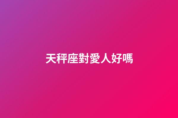 天秤座對愛人好嗎-第1張-星座運勢-玄機派