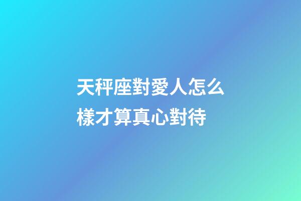 天秤座對愛人怎么樣才算真心對待-第1張-星座運勢-玄機派