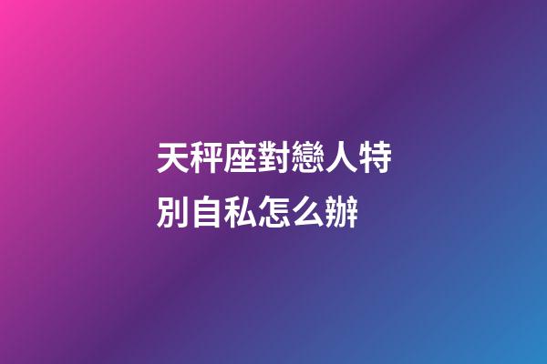 天秤座對戀人特別自私怎么辦-第1張-星座運勢-玄機派