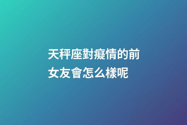 天秤座對癡情的前女友會怎么樣呢-第1張-星座運勢-玄機派