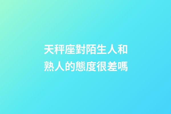 天秤座對陌生人和熟人的態度很差嗎
