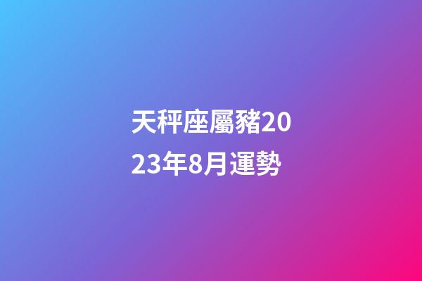 天秤座屬豬2023年8月運勢-第1張-星座運勢-玄機派