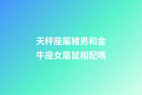 天秤座屬豬男和金牛座女屬鼠相配嗎-第1張-星座運勢-玄機派