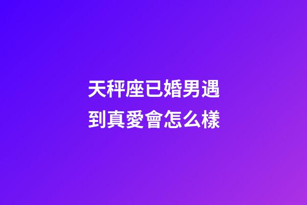 天秤座已婚男遇到真愛會怎么樣-第1張-星座運(yùn)勢-玄機(jī)派