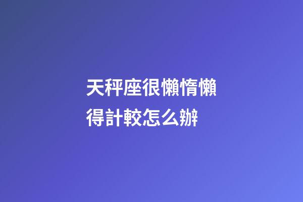 天秤座很懶惰懶得計較怎么辦-第1張-星座運勢-玄機派