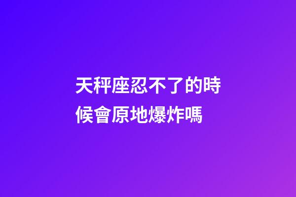 天秤座忍不了的時候會原地爆炸嗎-第1張-星座運勢-玄機派