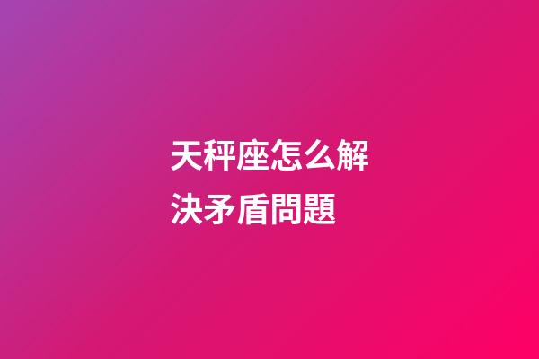 天秤座怎么解決矛盾問題-第1張-星座運勢-玄機派